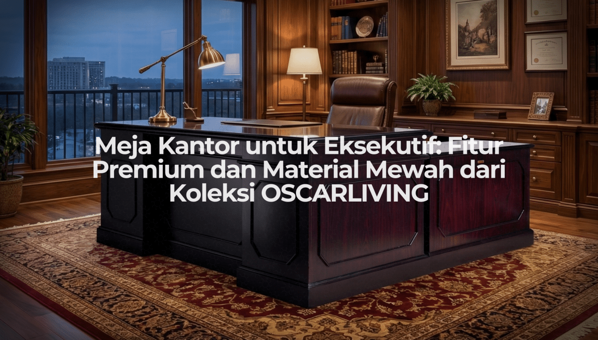 Meja Kantor untuk Eksekutif: Fitur Premium dan Material Mewah dari Koleksi OSCARLIVING - OSCARLIVING